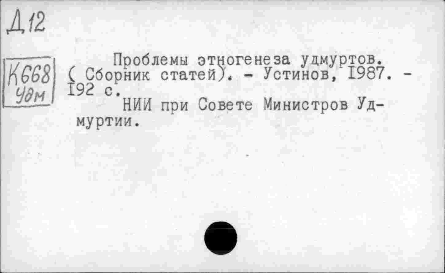 ﻿Д/2
К 668 <іїм
Проблемы этногенеза удмуртов. ( Сборник статей)* - Устинов, 1987. 192 с.
НИИ при Совете Министров Удмуртии.